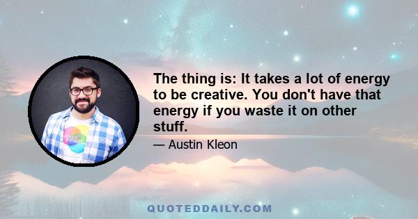 The thing is: It takes a lot of energy to be creative. You don't have that energy if you waste it on other stuff.