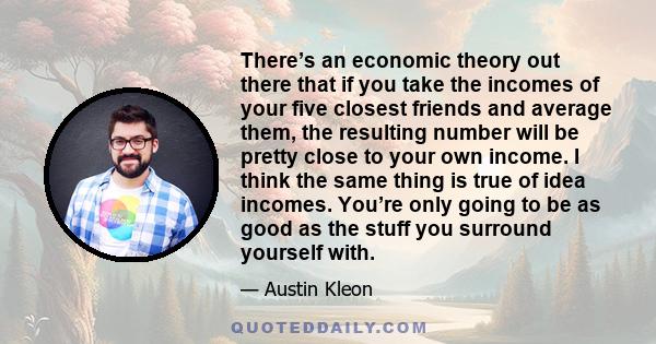 There’s an economic theory out there that if you take the incomes of your five closest friends and average them, the resulting number will be pretty close to your own income. I think the same thing is true of idea