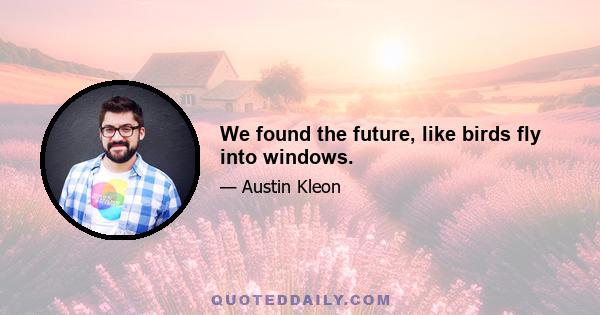 We found the future, like birds fly into windows.