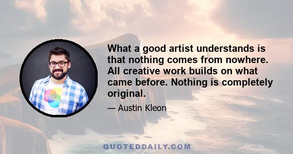 What a good artist understands is that nothing comes from nowhere. All creative work builds on what came before. Nothing is completely original.