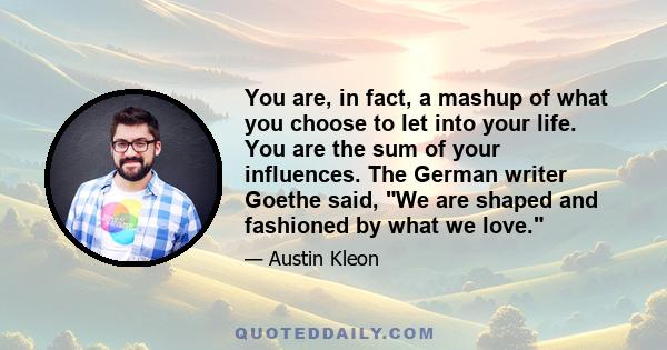 You are, in fact, a mashup of what you choose to let into your life. You are the sum of your influences. The German writer Goethe said, We are shaped and fashioned by what we love.