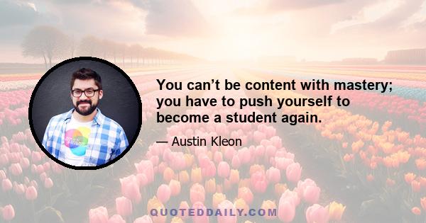 You can’t be content with mastery; you have to push yourself to become a student again.