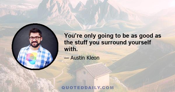 You’re only going to be as good as the stuff you surround yourself with.