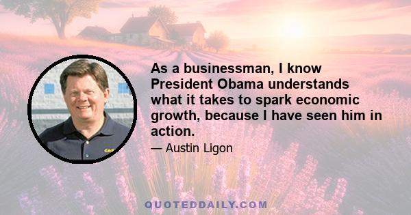 As a businessman, I know President Obama understands what it takes to spark economic growth, because I have seen him in action.