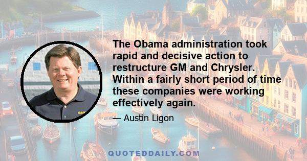 The Obama administration took rapid and decisive action to restructure GM and Chrysler. Within a fairly short period of time these companies were working effectively again.