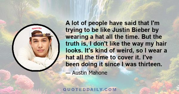 A lot of people have said that I'm trying to be like Justin Bieber by wearing a hat all the time. But the truth is, I don't like the way my hair looks. It's kind of weird, so I wear a hat all the time to cover it. I've