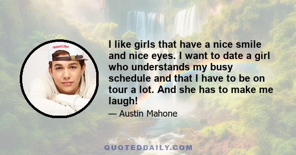 I like girls that have a nice smile and nice eyes. I want to date a girl who understands my busy schedule and that I have to be on tour a lot. And she has to make me laugh!