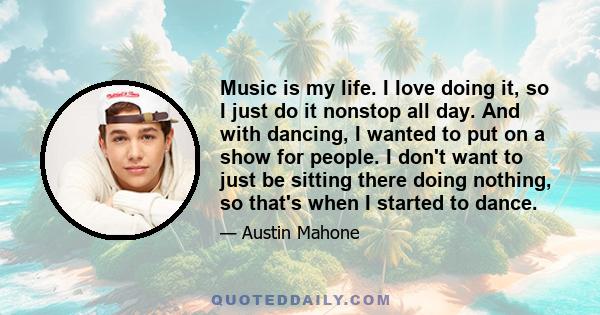 Music is my life. I love doing it, so I just do it nonstop all day. And with dancing, I wanted to put on a show for people. I don't want to just be sitting there doing nothing, so that's when I started to dance.