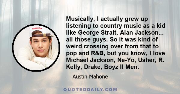 Musically, I actually grew up listening to country music as a kid like George Strait, Alan Jackson... all those guys. So it was kind of weird crossing over from that to pop and R&B, but you know, I love Michael Jackson, 