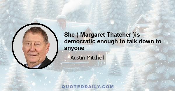 She ( Margaret Thatcher )is democratic enough to talk down to anyone