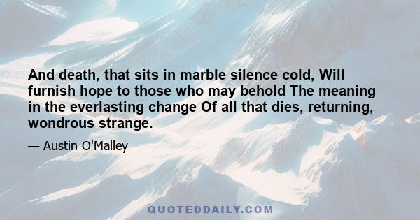 And death, that sits in marble silence cold, Will furnish hope to those who may behold The meaning in the everlasting change Of all that dies, returning, wondrous strange.