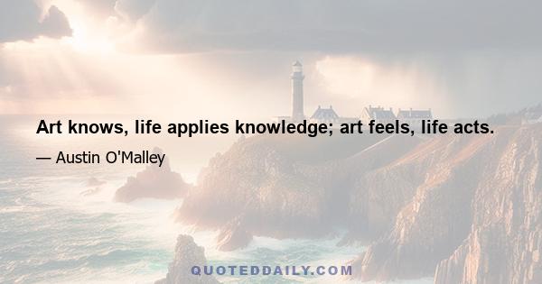 Art knows, life applies knowledge; art feels, life acts.