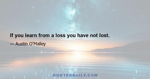 If you learn from a loss you have not lost.