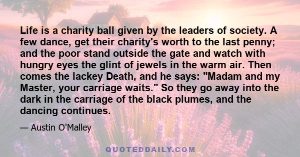 Life is a charity ball given by the leaders of society. A few dance, get their charity's worth to the last penny; and the poor stand outside the gate and watch with hungry eyes the glint of jewels in the warm air. Then