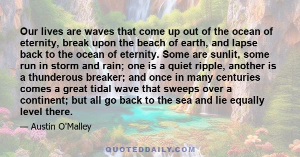 Our lives are waves that come up out of the ocean of eternity, break upon the beach of earth, and lapse back to the ocean of eternity. Some are sunlit, some run in storm and rain; one is a quiet ripple, another is a