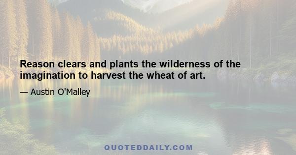 Reason clears and plants the wilderness of the imagination to harvest the wheat of art.