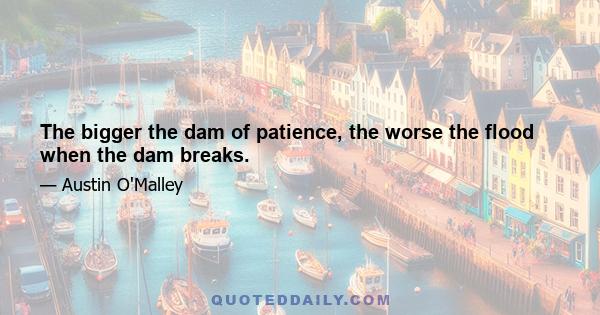 The bigger the dam of patience, the worse the flood when the dam breaks.