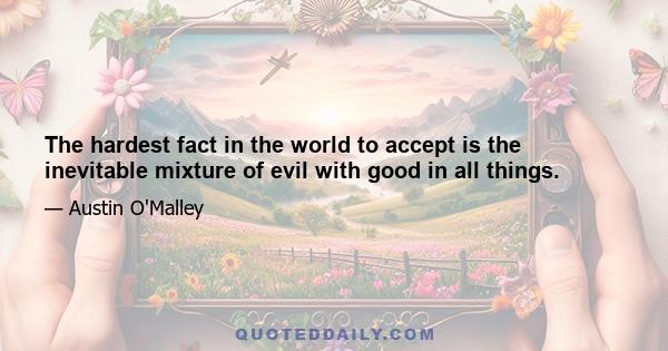 The hardest fact in the world to accept is the inevitable mixture of evil with good in all things.