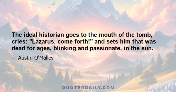 The ideal historian goes to the mouth of the tomb, cries: Lazarus, come forth! and sets him that was dead for ages, blinking and passionate, in the sun.