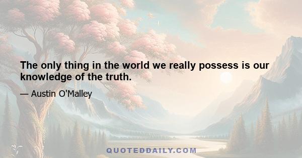 The only thing in the world we really possess is our knowledge of the truth.