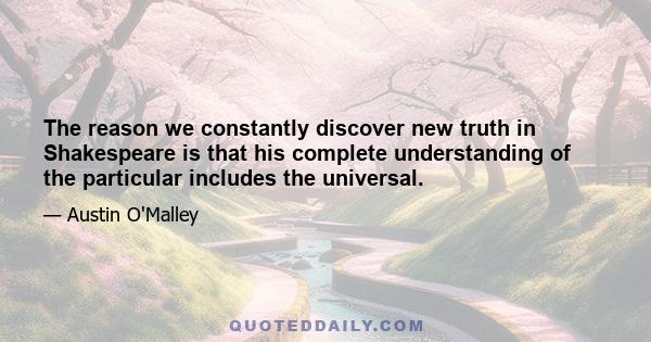 The reason we constantly discover new truth in Shakespeare is that his complete understanding of the particular includes the universal.