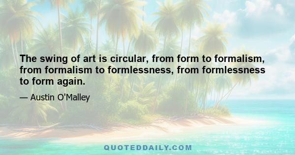 The swing of art is circular, from form to formalism, from formalism to formlessness, from formlessness to form again.