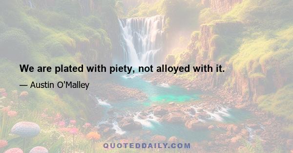 We are plated with piety, not alloyed with it.