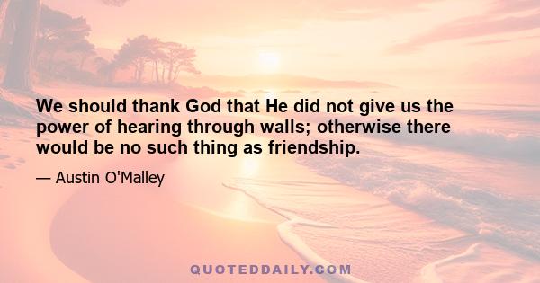 We should thank God that He did not give us the power of hearing through walls; otherwise there would be no such thing as friendship.