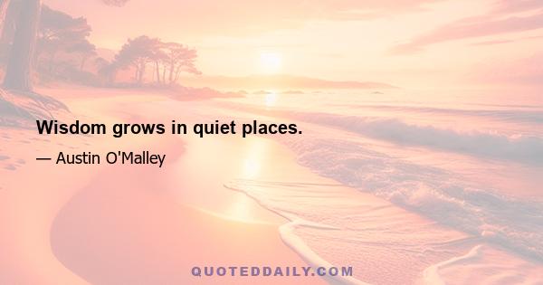 Wisdom grows in quiet places.