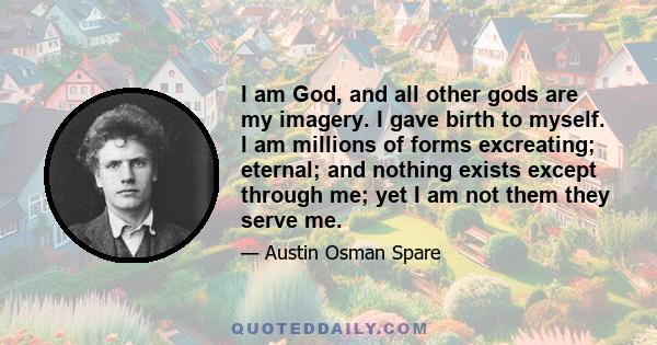 I am God, and all other gods are my imagery. I gave birth to myself. I am millions of forms excreating; eternal; and nothing exists except through me; yet I am not them they serve me.