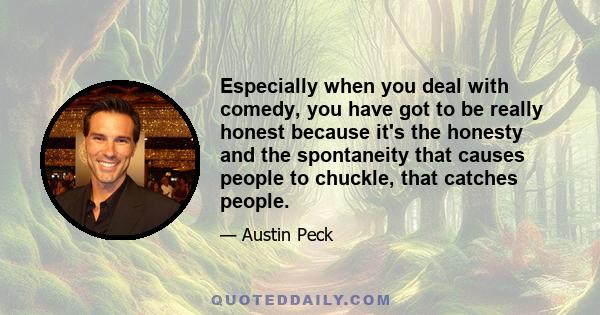 Especially when you deal with comedy, you have got to be really honest because it's the honesty and the spontaneity that causes people to chuckle, that catches people.