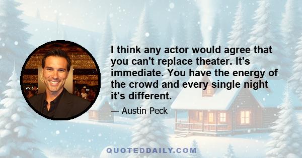 I think any actor would agree that you can't replace theater. It's immediate. You have the energy of the crowd and every single night it's different.