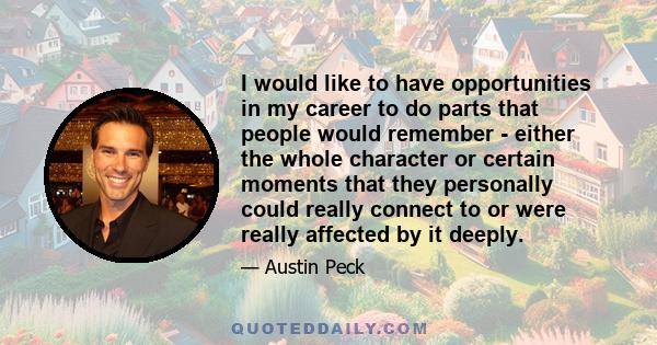 I would like to have opportunities in my career to do parts that people would remember - either the whole character or certain moments that they personally could really connect to or were really affected by it deeply.