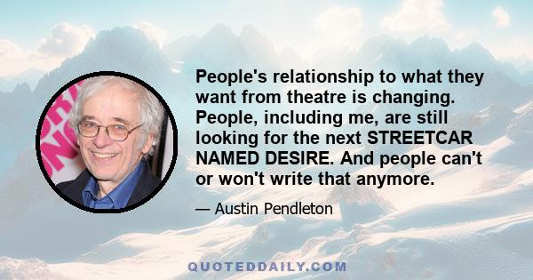 People's relationship to what they want from theatre is changing. People, including me, are still looking for the next STREETCAR NAMED DESIRE. And people can't or won't write that anymore.