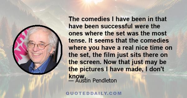 The comedies I have been in that have been successful were the ones where the set was the most tense. It seems that the comedies where you have a real nice time on the set, the film just sits there on the screen. Now