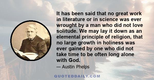 It has been said that no great work in literature or in science was ever wrought by a man who did not love solitude. We may lay it down as an elemental principle of religion, that no large growth in holiness was ever