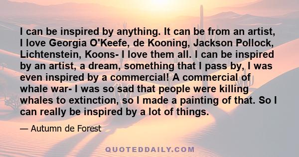 I can be inspired by anything. It can be from an artist, I love Georgia O'Keefe, de Kooning, Jackson Pollock, Lichtenstein, Koons- I love them all. I can be inspired by an artist, a dream, something that I pass by, I