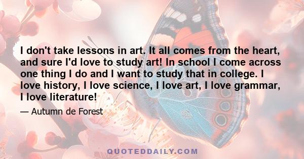 I don't take lessons in art. It all comes from the heart, and sure I'd love to study art! In school I come across one thing I do and I want to study that in college. I love history, I love science, I love art, I love