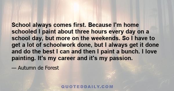 School always comes first. Because I'm home schooled I paint about three hours every day on a school day, but more on the weekends. So I have to get a lot of schoolwork done, but I always get it done and do the best I