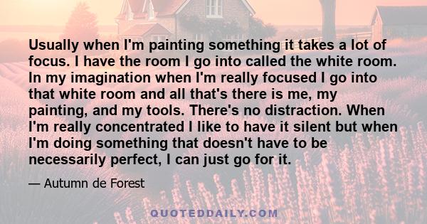 Usually when I'm painting something it takes a lot of focus. I have the room I go into called the white room. In my imagination when I'm really focused I go into that white room and all that's there is me, my painting,