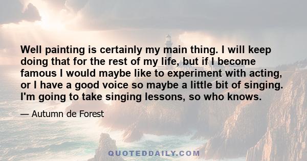 Well painting is certainly my main thing. I will keep doing that for the rest of my life, but if I become famous I would maybe like to experiment with acting, or I have a good voice so maybe a little bit of singing. I'm 