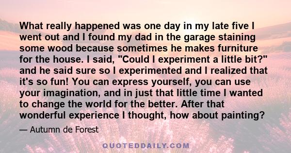 What really happened was one day in my late five I went out and I found my dad in the garage staining some wood because sometimes he makes furniture for the house. I said, Could I experiment a little bit? and he said