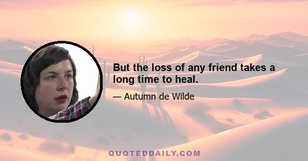 But the loss of any friend takes a long time to heal.