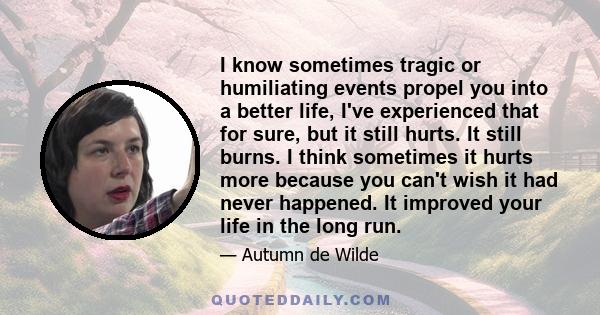 I know sometimes tragic or humiliating events propel you into a better life, I've experienced that for sure, but it still hurts. It still burns. I think sometimes it hurts more because you can't wish it had never