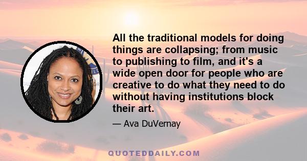 All the traditional models for doing things are collapsing; from music to publishing to film, and it's a wide open door for people who are creative to do what they need to do without having institutions block their art.