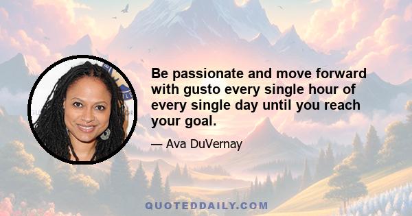 Be passionate and move forward with gusto every single hour of every single day until you reach your goal.