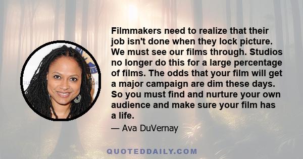 Filmmakers need to realize that their job isn't done when they lock picture. We must see our films through. Studios no longer do this for a large percentage of films. The odds that your film will get a major campaign