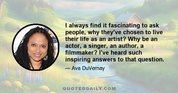 I always find it fascinating to ask people, why they've chosen to live their life as an artist? Why be an actor, a singer, an author, a filmmaker? I've heard such inspiring answers to that question.