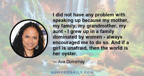 I did not have any problem with speaking up because my mother, my family, my grandmother, my aunt - I grew up in a family dominated by women - always encouraged me to do so. And if a girl is unafraid, then the world is