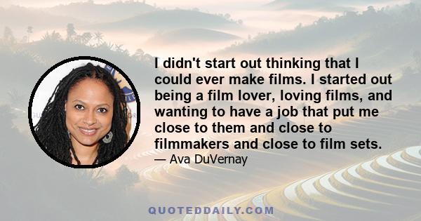 I didn't start out thinking that I could ever make films. I started out being a film lover, loving films, and wanting to have a job that put me close to them and close to filmmakers and close to film sets.